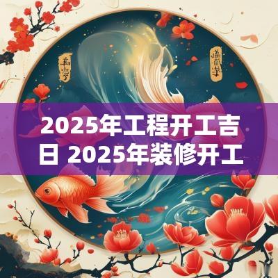 2025年工程开工吉日 2025年装修开工黄道吉日