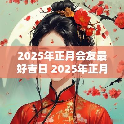 2025年正月会友最好吉日 2025年正月结婚黄道吉日
