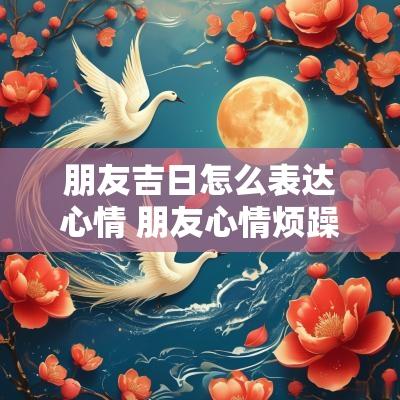 朋友吉日怎么表达心情 朋友心情烦躁怎么开导