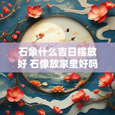 石象什么吉日摆放好 石像放家里好吗