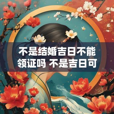 不是结婚吉日不能领证吗 不是吉日可以领证吗