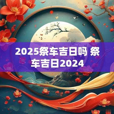 2025祭车吉日吗 祭车吉日2025