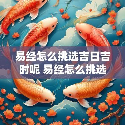 易经怎么挑选吉日吉时呢 易经怎么挑选吉日吉时呢视频