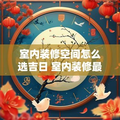 室内装修空间怎么选吉日 室内装修最好选择什么季节