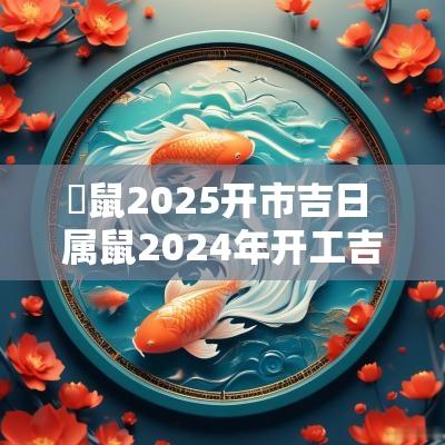屬鼠2025开市吉日 属鼠2025年开工吉日有哪些