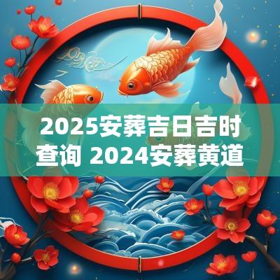 2025安葬吉日吉时查询 2025安葬黄道吉日查询表