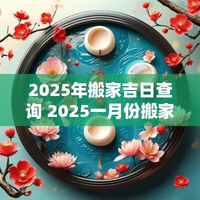 2025年搬家吉日查询 2025一月份搬家黄道吉日查询