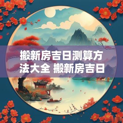 搬新房吉日测算方法大全 搬新房吉日测算2025年2月