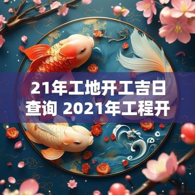 21年工地开工吉日查询 2025年工程开工吉日