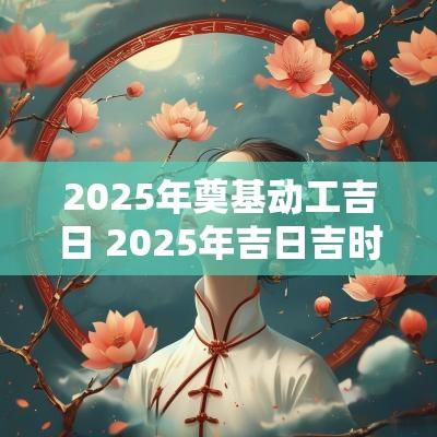 2025年奠基动工吉日 2025年吉日吉时黄道吉日