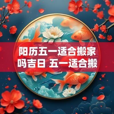 阳历五一适合搬家吗吉日 五一适合搬家的日子