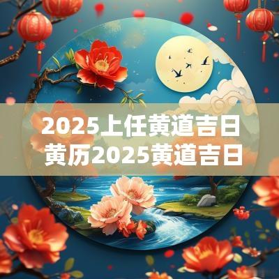 2025上任黄道吉日 黄历2025黄道吉日查询