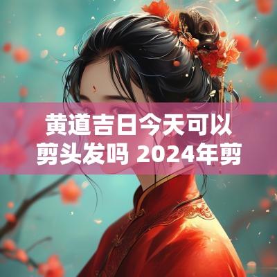 黄道吉日今天可以剪头发吗 2025年剪头发黄道吉日