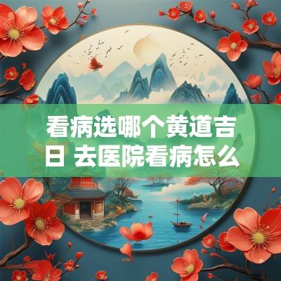 看病选哪个黄道吉日 去医院看病怎么选黄道吉日