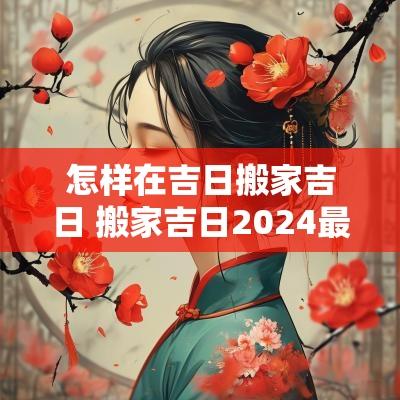 怎样在吉日搬家吉日 搬家吉日2025最佳搬家时间老黄历