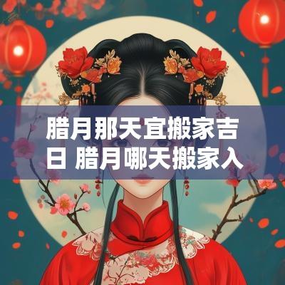 腊月那天宜搬家吉日 腊月哪天搬家入宅好