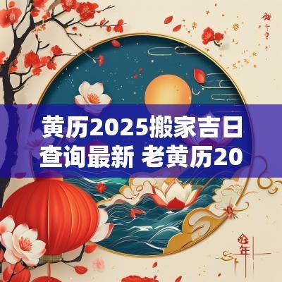 黄历2025搬家吉日查询最新 老黄历2025年黄道吉日搬家查询