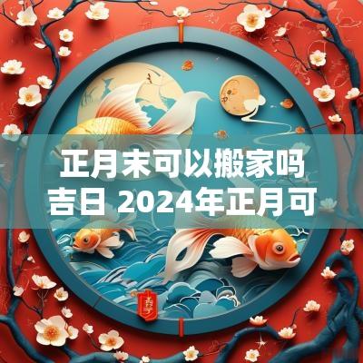 正月末可以搬家吗吉日 2025年正月可以搬家的日子