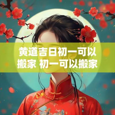 黄道吉日初一可以搬家 初一可以搬家吗有说法吗