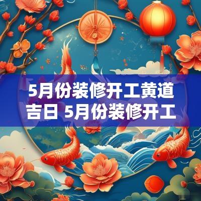 5月份装修开工黄道吉日 5月份装修开工黄道吉日查询2025年