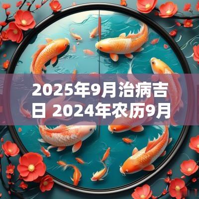 2025年9月治病吉日 2025年农历9月治病的黄道吉日查询