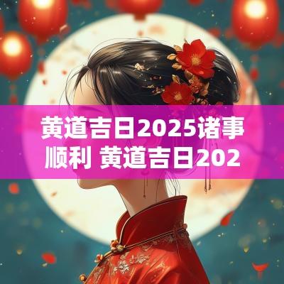 黄道吉日2025诸事顺利 黄道吉日2025年老黄历查询