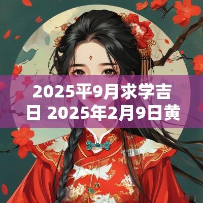 2025平9月求学吉日 2025年2月9日黄道吉日是哪几天