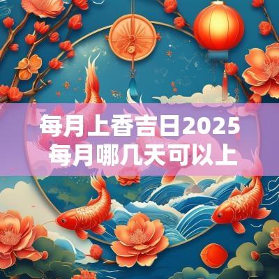 每月上香吉日2025 每月哪几天可以上香