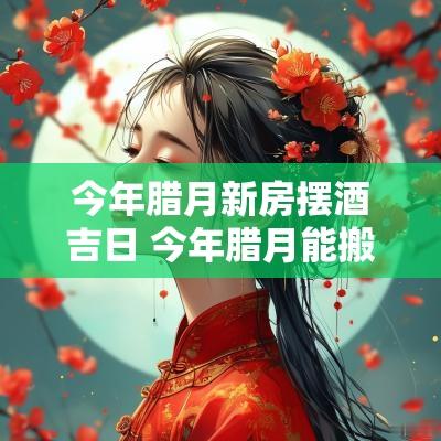 今年腊月新房摆酒吉日 今年腊月能搬新房吗