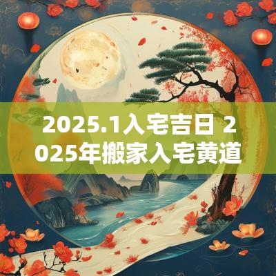 2025.1入宅吉日 2025年搬家入宅黄道吉日