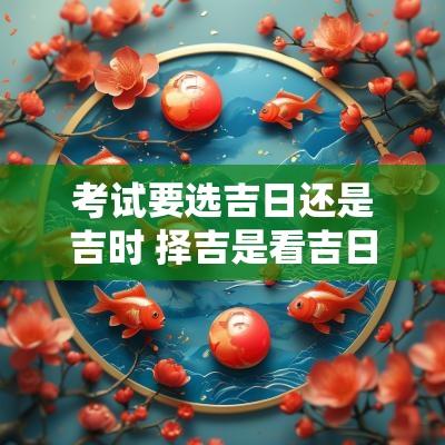 考试要选吉日还是吉时 择吉是看吉日还是吉时