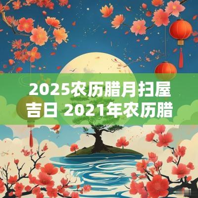 2025农历腊月扫屋吉日 2025年农历腊月扫房吉日