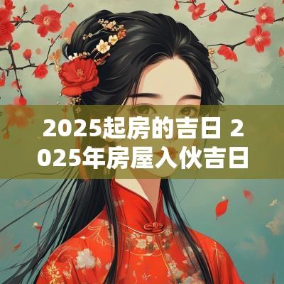 2025起房的吉日 2025年房屋入伙吉日