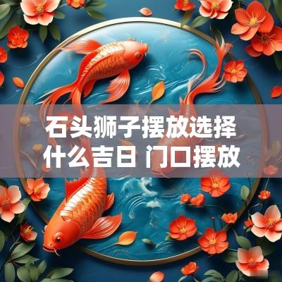 石头狮子摆放选择什么吉日 门口摆放石头狮子需要开光吗