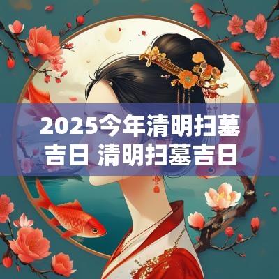 2025今年清明扫墓吉日 清明扫墓吉日一览表2025年