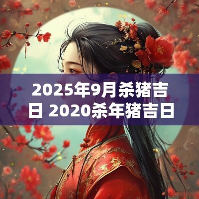 2025年9月杀猪吉日 2025杀年猪吉日选择