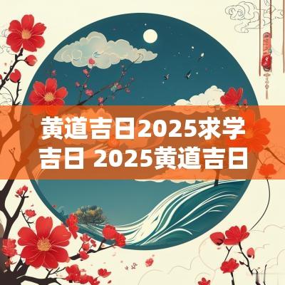 黄道吉日2025求学吉日 2025黄道吉日