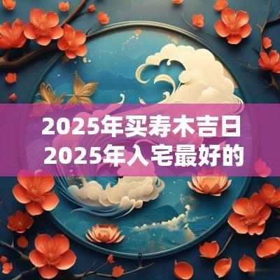 2025年买寿木吉日 2025年入宅最好的日子