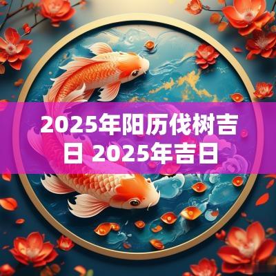 2025年阳历伐树吉日 2025年吉日