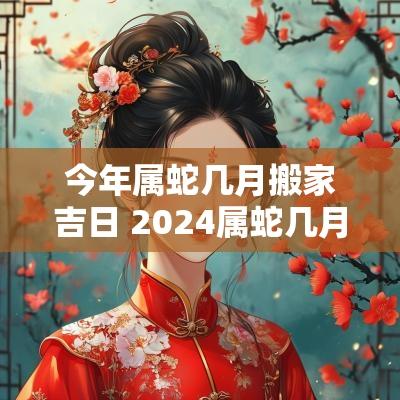 今年属蛇几月搬家吉日 2025属蛇几月份搬家好