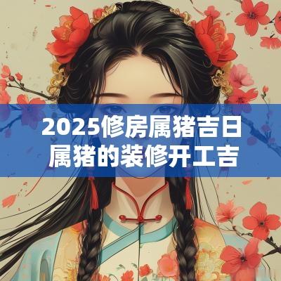 2025修房属猪吉日 属猪的装修开工吉日2025