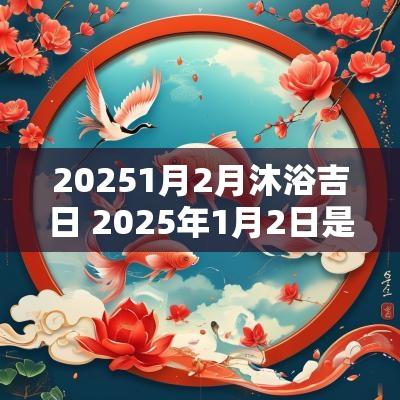 20251月2月沐浴吉日 2025年1月2日是什么宝宝