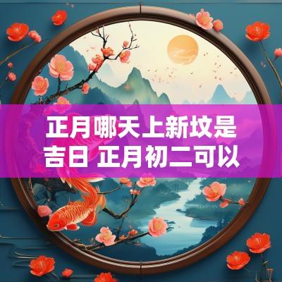 正月哪天上新坟是吉日 正月初二可以上坟栽树吗