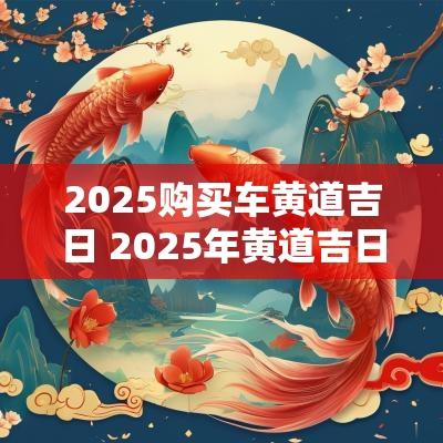 2025购买车黄道吉日 2025年黄道吉日