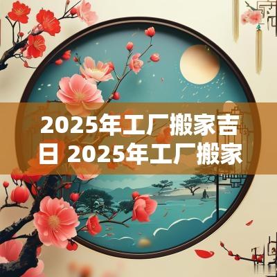 2025年工厂搬家吉日 2025年工厂搬家的吉日