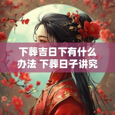 下葬吉日下有什么办法 下葬日子讲究和忌讳
