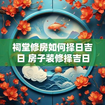 祠堂修房如何择日吉日 房子装修择吉日的正确方法