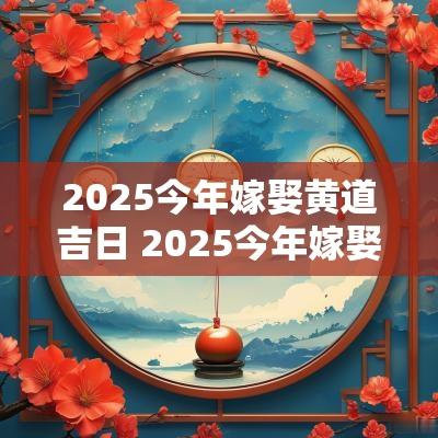 2025今年嫁娶黄道吉日 2025今年嫁娶黄道吉日查询