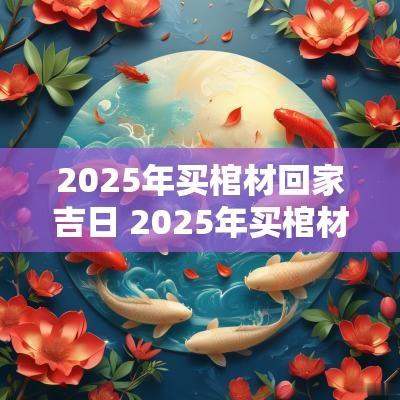 2025年买棺材回家吉日 2025年买棺材回家吉日是哪天
