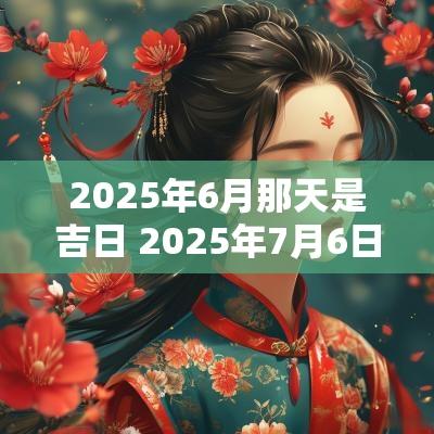 2025年6月那天是吉日 2025年7月6日是黄道吉日吗